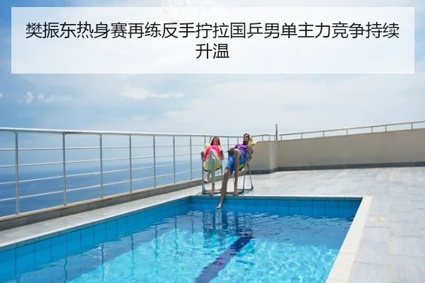 樊振东热身赛再练反手拧拉国乒男单主力竞争持续升温